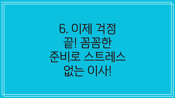 6. 이제 걱정 끝! 꼼꼼한 준비로 스트레스 없는 이사!
